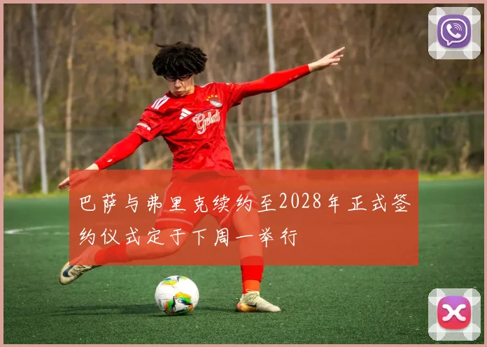 巴萨与弗里克续约至2028年正式签约仪式定于下周一举行