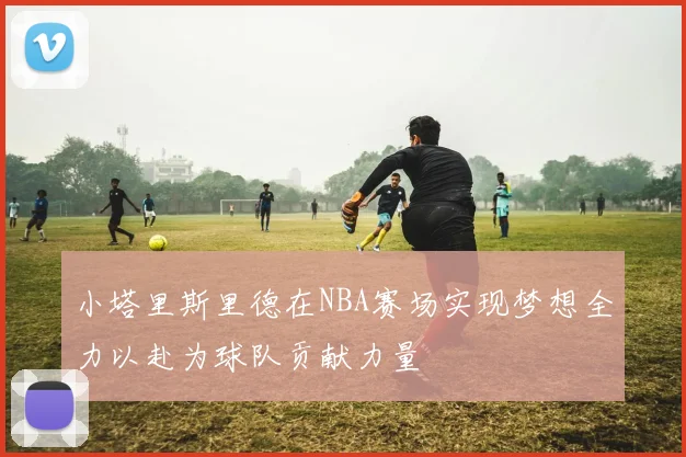 小塔里斯里德在NBA赛场实现梦想全力以赴为球队贡献力量