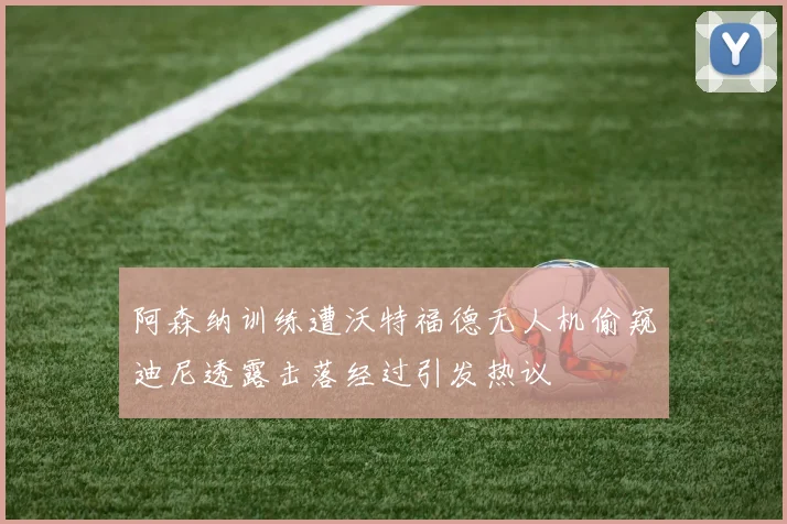 阿森纳训练遭沃特福德无人机偷窥迪尼透露击落经过引发热议