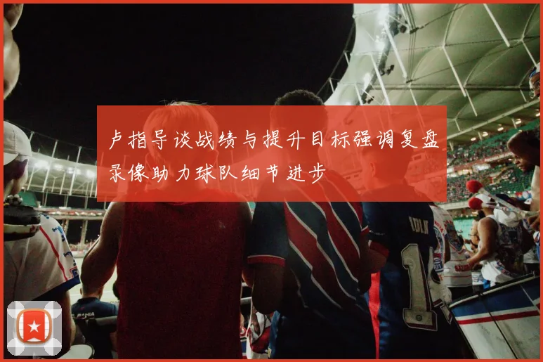 卢指导谈战绩与提升目标强调复盘录像助力球队细节进步
