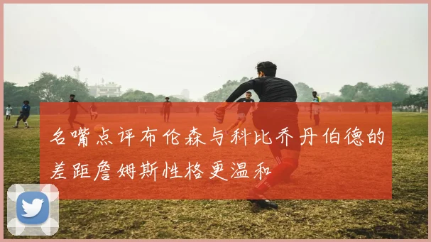 名嘴点评布伦森与科比乔丹伯德的差距詹姆斯性格更温和
