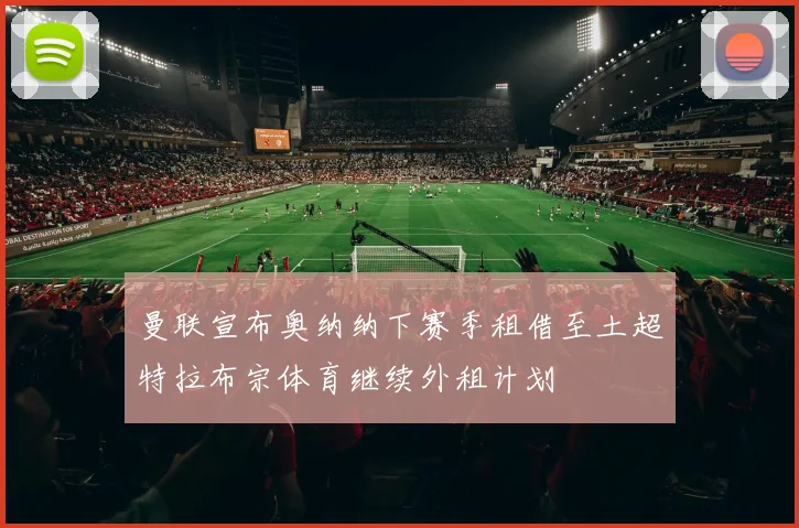 曼联宣布奥纳纳下赛季租借至土超特拉布宗体育继续外租计划