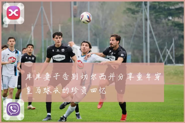 库库妻子告别切尔西并分享童年穿皇马球衣的珍贵回忆