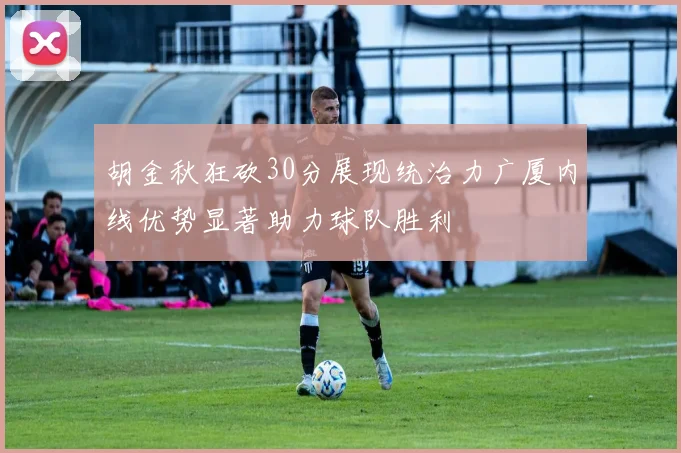 胡金秋狂砍30分展现统治力广厦内线优势显著助力球队胜利