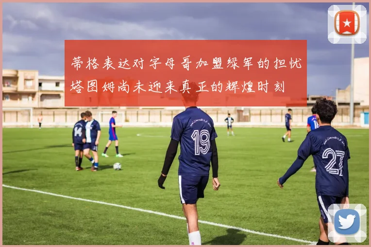 蒂格表达对字母哥加盟绿军的担忧塔图姆尚未迎来真正的辉煌时刻