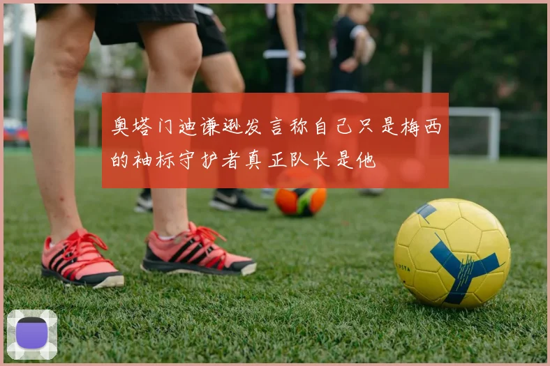 奥塔门迪谦逊发言称自己只是梅西的袖标守护者真正队长是他