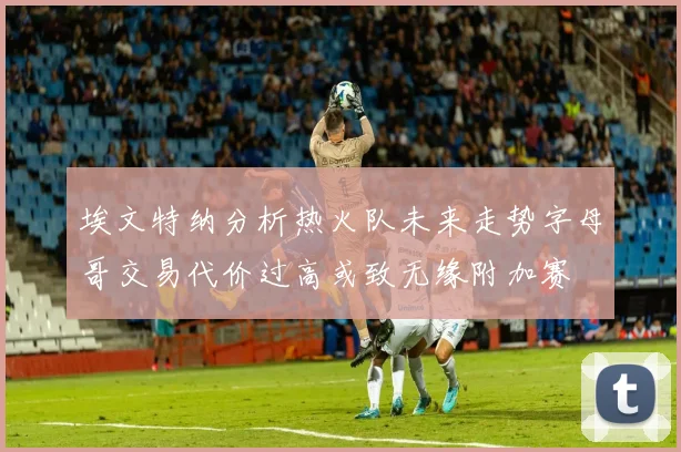 埃文特纳分析热火队未来走势字母哥交易代价过高或致无缘附加赛