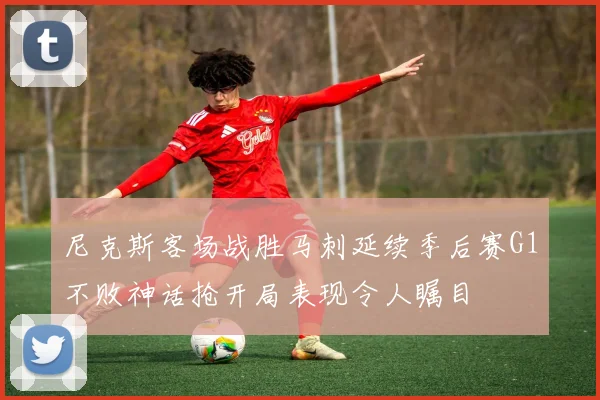 尼克斯客场战胜马刺延续季后赛G1不败神话抢开局表现令人瞩目