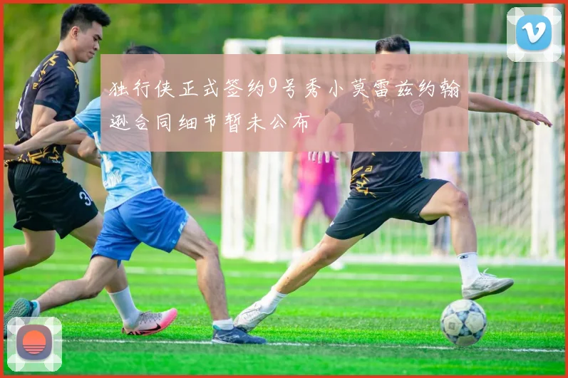 独行侠正式签约9号秀小莫雷兹约翰逊合同细节暂未公布
