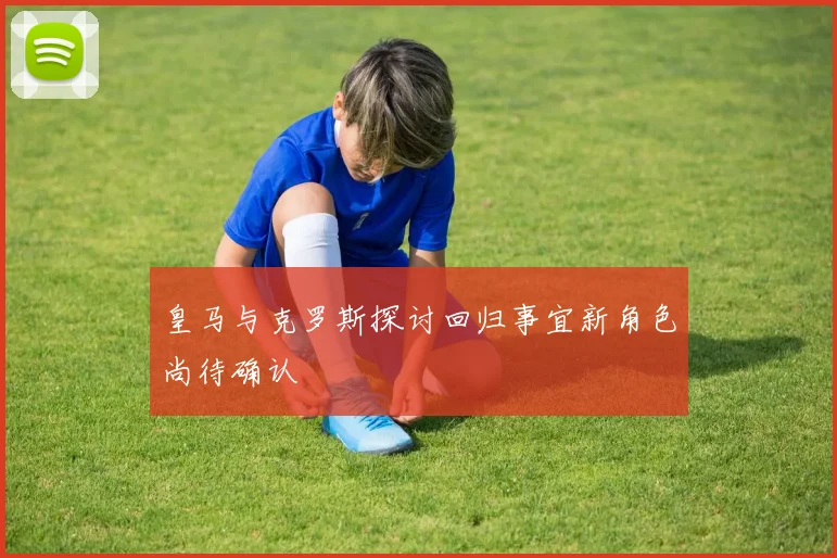 皇马与克罗斯探讨回归事宜新角色尚待确认