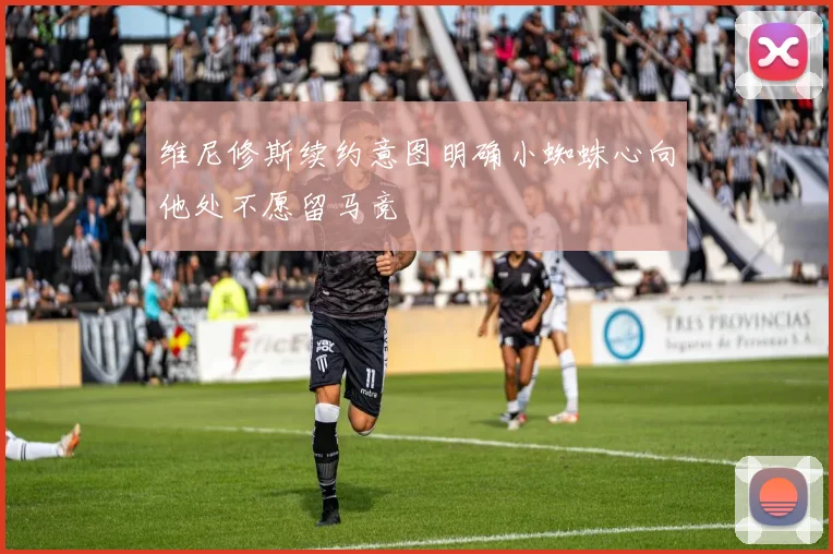 维尼修斯续约意图明确小蜘蛛心向他处不愿留马竞