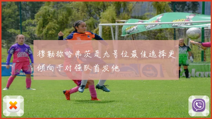 穆勒称哈弗茨是九号位最佳选择更倾向于对强队首发他