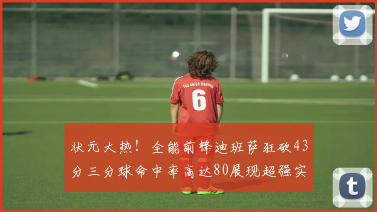 状元大热！全能前锋迪班萨狂砍43分三分球命中率高达80展现超强实力