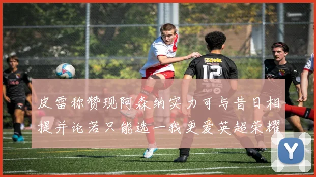 皮雷称赞现阿森纳实力可与昔日相提并论若只能选一我更爱英超荣耀