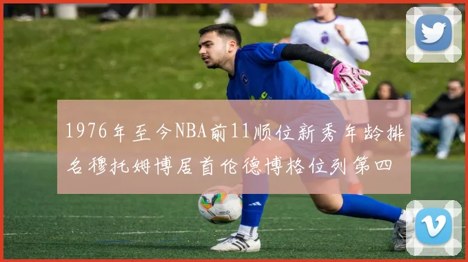 1976年至今NBA前11顺位新秀年龄排名穆托姆博居首伦德博格位列第四