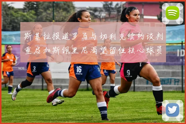 斯基拉报道罗马与切利克续约谈判重启加斯佩里尼渴望留住核心球员