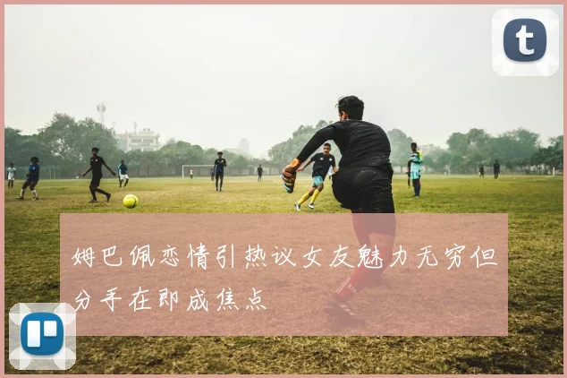 姆巴佩恋情引热议女友魅力无穷但分手在即成焦点