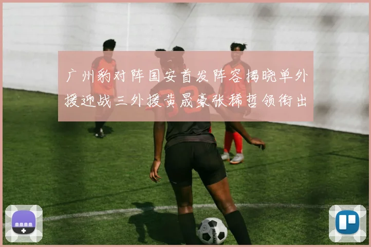 广州豹对阵国安首发阵容揭晓单外援迎战三外援黄晟豪张稀哲领衔出战
