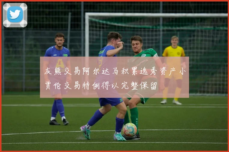 灰熊交易阿尔达马积累选秀资产小贾伦交易特例得以完整保留