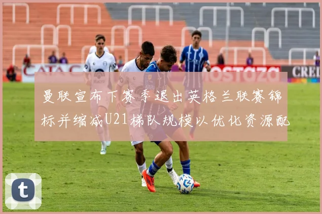 曼联宣布下赛季退出英格兰联赛锦标并缩减U21梯队规模以优化资源配置