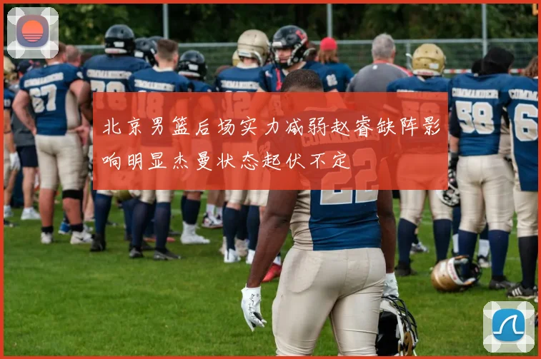 北京男篮后场实力减弱赵睿缺阵影响明显杰曼状态起伏不定