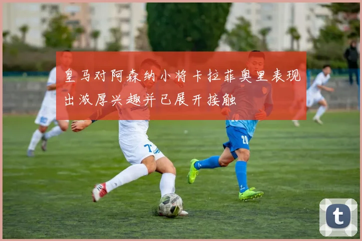 皇马对阿森纳小将卡拉菲奥里表现出浓厚兴趣并已展开接触