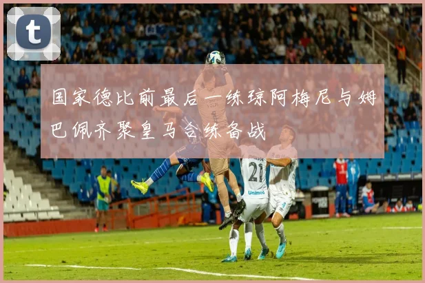 国家德比前最后一练琼阿梅尼与姆巴佩齐聚皇马合练备战