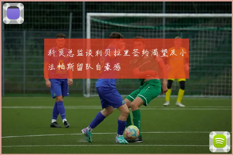 科莫总监谈利贝拉里签约渴望及小法帕斯留队自豪感