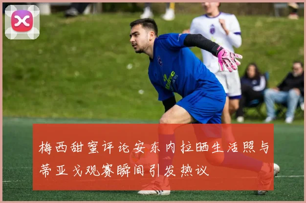 梅西甜蜜评论安东内拉晒生活照与蒂亚戈观赛瞬间引发热议